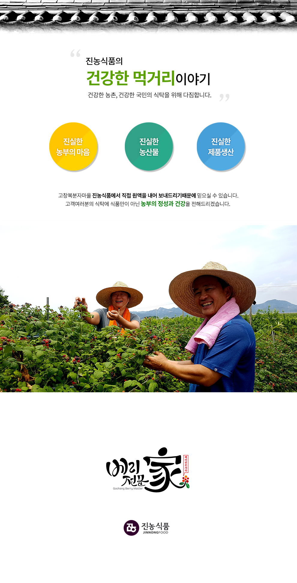 진농식품의 건강한 먹거리 이야기 건강한 농촌, 건강한 국민의 식탁을 위해 다짐합니다. 진실한 농부의 마음 진실한 농산물 진실한 제품생산 고창복분자마을 진농식품에서 직접 원액을 내어 보내드리기 때문에 믿으실 수 있습니다. 고객여러분의 식탁에 식품만이 아닌 농부의 정성과 건강을 전해드리겠습니다. 고창복분자마을 진농식품은 베리전문家입니다.