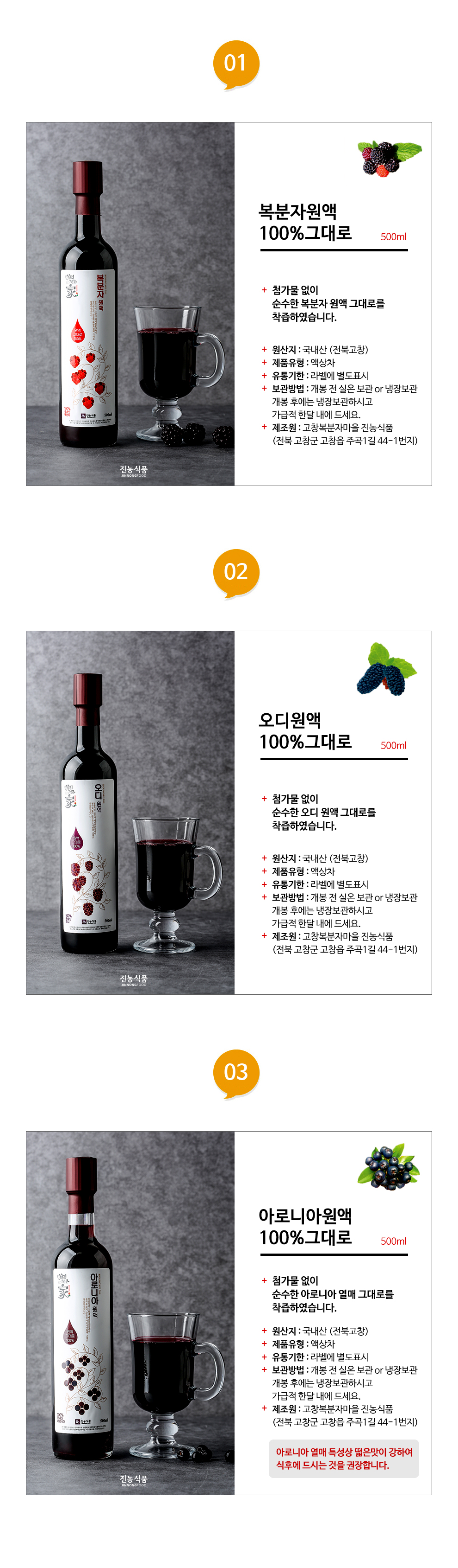 복분자원액100%그대로 500ml 첨가물 없이 순수한 복분자 원액 그대로를 착즙하였습니다. 원산지 : 국내산(전북고창) 제품유형 : 과,채주스 유통기한 : 라벨에 별도표시 보관방법 : 개봉 전 실온보관 또는 냉장보관 개봉 후에는 냉장보관하시고 가급적 한달 내에 드세요. 제조원 :고창복분자마을 진농식품 (전북 고창군 고창읍 주곡1길 44-1번지) 오디원액100%그대로 500ml 첨가물 없이 순수한 오디 원액 그대로를 착즙하였습니다. 원산지 : 국내산(전북고창) 제품유형 : 과,채주스 유통기한 : 라벨에 별도표시 보관방법 : 개봉 전 실온보관 또는 냉장보관 개봉 후에는 냉장보관하시고 가급적 한달 내에 드세요. 제조원 :고창복분자마을 진농식품 (전북 고창군 고창읍 주곡1길 44-1번지) 아로니아원액100%그대로 500ml 첨가물 없이 순수한 아로니아 원액 그대로를 착즙하였습니다. 원산지 : 국내산(전북고창) 제품유형 : 과,채주스 유통기한 : 라벨에 별도표시 보관방법 : 개봉 전 실온보관 또는 냉장보관 개봉 후에는 냉장보관하시고 가급적 한달 내에 드세요. 제조원 :고창복분자마을 진농식품 (전북 고창군 고창읍 주곡1길 44-1번지) 아로니아 열매 특성상 떫은맛이 강하여 식후에 드시는 것을 권장합니다.